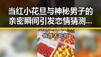 当红小花旦与神秘男子的亲密瞬间引发恋情猜测，娱乐圈背后隐藏的复杂关系