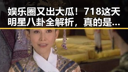 娱乐圈又出大瓜！718这天明星八卦全解析，真的是精彩纷呈🕵️‍♀️✨